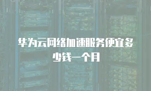 华为云网络加速服务便宜多少钱一个月
