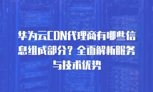 华为云CDN代理商有哪些信息组成部分？全面解析服务与技术优势