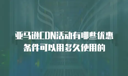 亚马逊CDN活动有哪些优惠条件可以用多久使用的