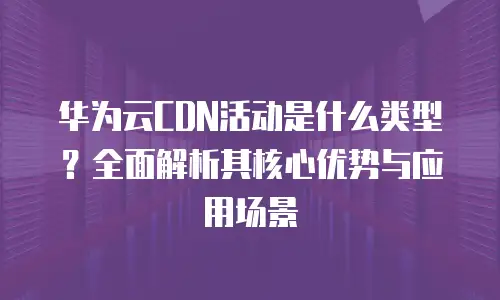 华为云CDN活动是什么类型？全面解析其核心优势与应用场景