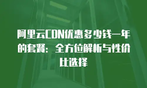 阿里云CDN优惠多少钱一年的套餐：全方位解析与性价比选择