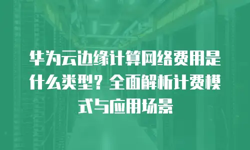 华为云边缘计算网络费用是什么类型？全面解析计费模式与应用场景