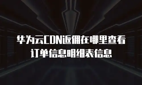 华为云CDN返佣在哪里查看订单信息明细表信息
