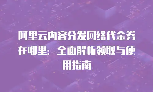 阿里云内容分发网络代金券在哪里：全面解析领取与使用指南