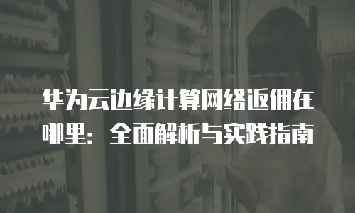 华为云边缘计算网络返佣在哪里：全面解析与实践指南