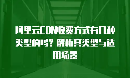 阿里云CDN收费方式有几种类型的吗？解析其类型与适用场景