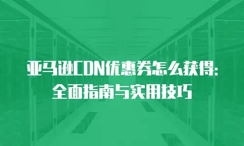 亚马逊CDN优惠券怎么获得：全面指南与实用技巧