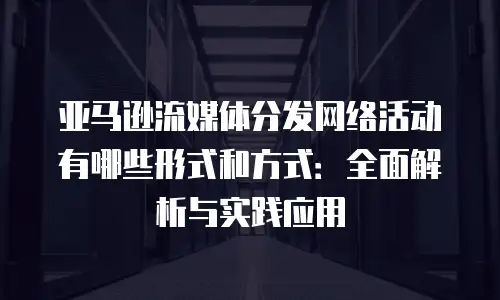 亚马逊流媒体分发网络活动有哪些形式和方式：全面解析与实践应用