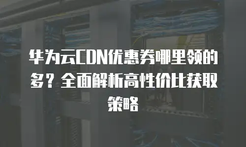 华为云CDN优惠券哪里领的多？全面解析高性价比获取策略
