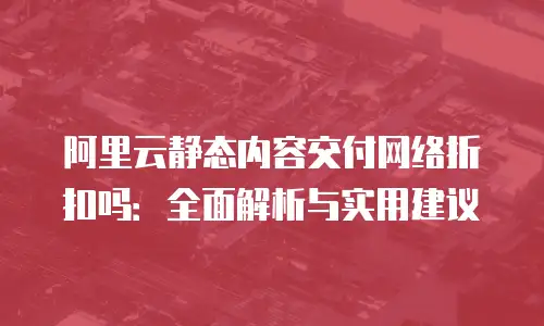 阿里云静态内容交付网络折扣吗：全面解析与实用建议