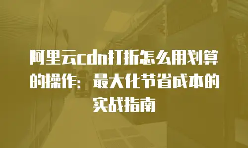 阿里云cdn打折怎么用划算的操作：最大化节省成本的实战指南