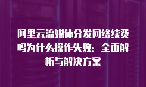 阿里云流媒体分发网络续费吗为什么操作失败：全面解析与解决方案