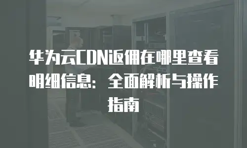 华为云CDN返佣在哪里查看明细信息：全面解析与操作指南