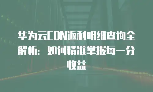 华为云CDN返利明细查询全解析：如何精准掌握每一分收益