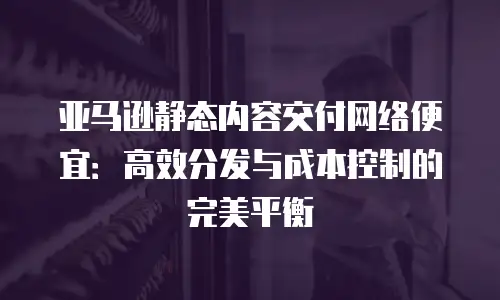 亚马逊静态内容交付网络便宜：高效分发与成本控制的完美平衡