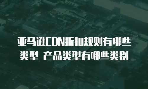 亚马逊CDN折扣规则有哪些类型 产品类型有哪些类别