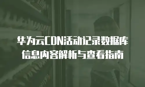 华为云CDN活动记录数据库信息内容解析与查看指南