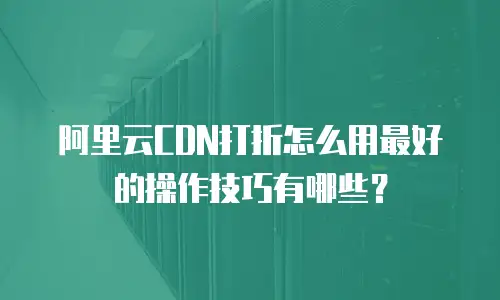 阿里云CDN打折怎么用最好的操作技巧有哪些？