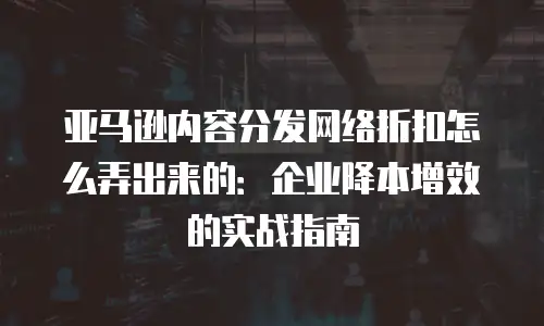 亚马逊内容分发网络折扣怎么弄出来的：企业降本增效的实战指南