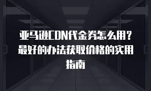 亚马逊CDN代金券怎么用？最好的办法获取价格的实用指南