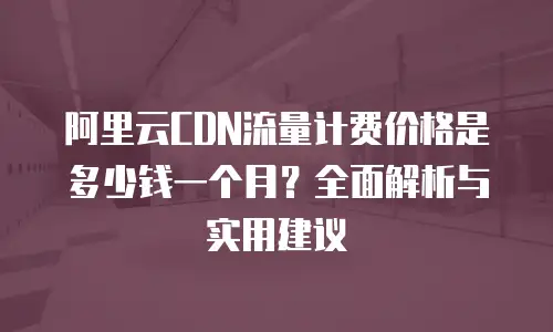 阿里云CDN流量计费价格是多少钱一个月？全面解析与实用建议
