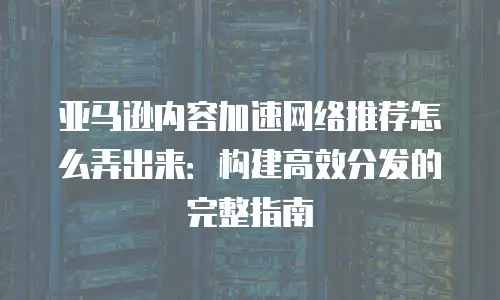 亚马逊内容加速网络推荐怎么弄出来：构建高效分发的完整指南