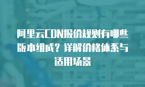 阿里云CDN报价规则有哪些版本组成？详解价格体系与适用场景