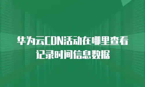 华为云CDN活动在哪里查看记录时间信息数据