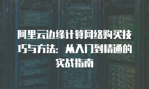 阿里云边缘计算网络购买技巧与方法：从入门到精通的实战指南