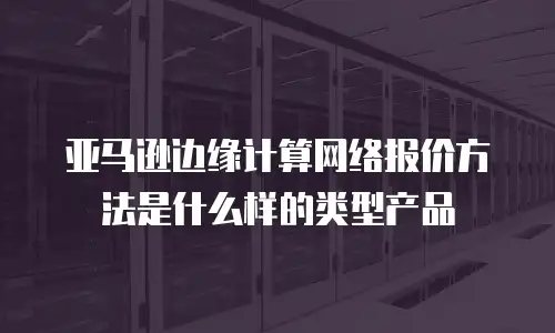 亚马逊边缘计算网络报价方法是什么样的类型产品