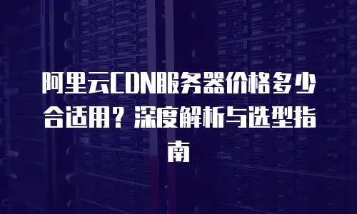 阿里云CDN服务器价格多少合适用？深度解析与选型指南