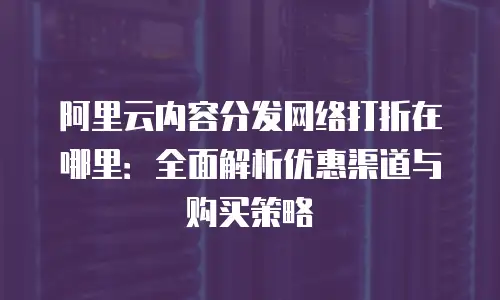 阿里云内容分发网络打折在哪里：全面解析优惠渠道与购买策略