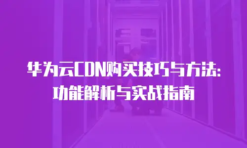 华为云CDN购买技巧与方法：功能解析与实战指南