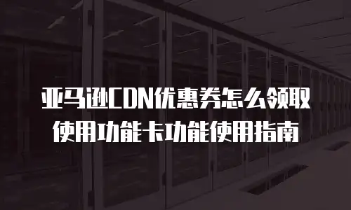 亚马逊CDN优惠券怎么领取使用功能卡功能使用指南