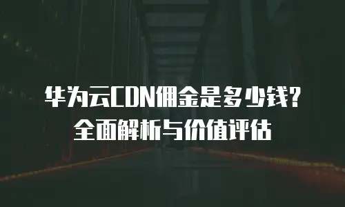 华为云CDN佣金是多少钱？全面解析与价值评估