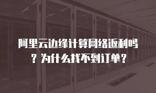 阿里云边缘计算网络返利吗？为什么找不到订单？