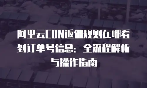 阿里云CDN返佣规则在哪看到订单号信息：全流程解析与操作指南