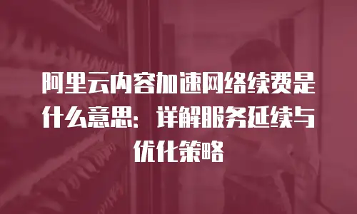 阿里云内容加速网络续费是什么意思：详解服务延续与优化策略