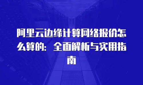 阿里云边缘计算网络报价怎么算的：全面解析与实用指南