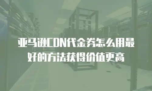 亚马逊CDN代金券怎么用最好的方法获得价值更高