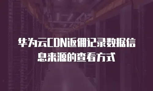华为云CDN返佣记录数据信息来源的查看方式
