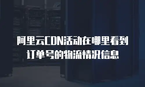阿里云CDN活动在哪里看到订单号的物流情况信息
