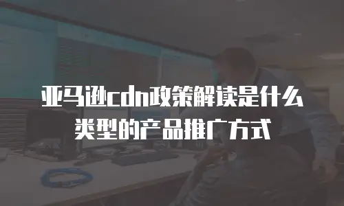 亚马逊cdn政策解读是什么类型的产品推广方式