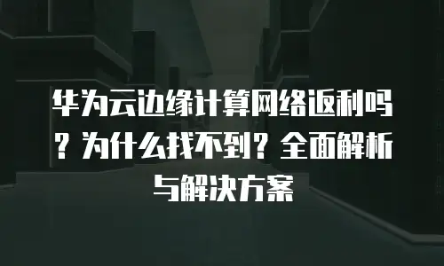 华为云边缘计算网络返利吗？为什么找不到？全面解析与解决方案