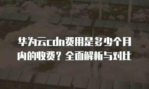 华为云cdn费用是多少个月内的收费？全面解析与对比