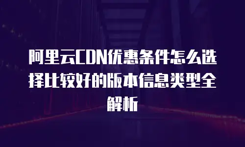 阿里云CDN优惠条件怎么选择比较好的版本信息类型全解析