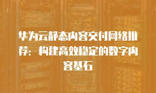 华为云静态内容交付网络推荐：构建高效稳定的数字内容基石