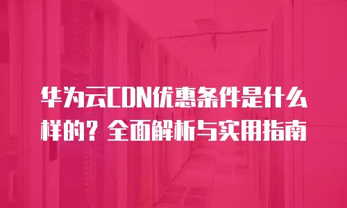 华为云CDN优惠条件是什么样的？全面解析与实用指南