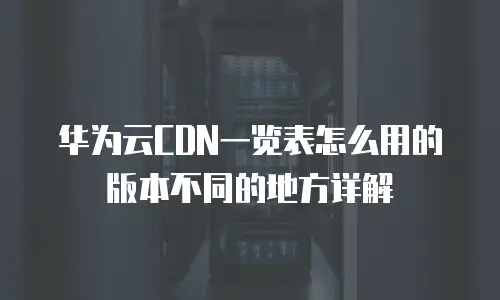 华为云CDN一览表怎么用的版本不同的地方详解