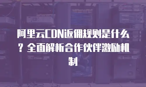 阿里云CDN返佣规则是什么？全面解析合作伙伴激励机制